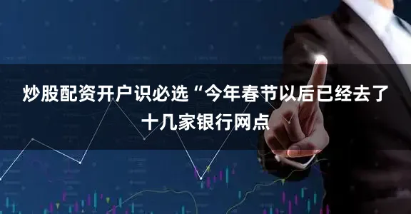 炒股配资开户识必选　　“今年春节以后已经去了十几家银行网点