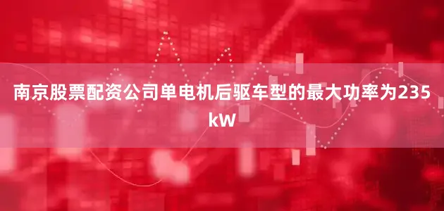 南京股票配资公司单电机后驱车型的最大功率为235kW