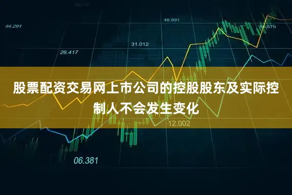 股票配资交易网上市公司的控股股东及实际控制人不会发生变化