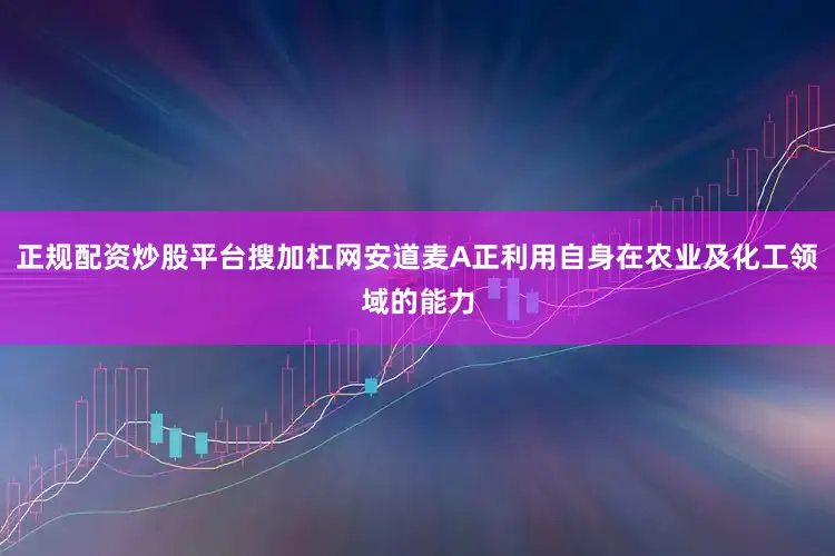 正规配资炒股平台搜加杠网安道麦A正利用自身在农业及化工领域的能力
