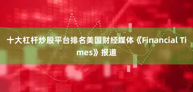 十大杠杆炒股平台排名美国财经媒体《Financial Times》报道