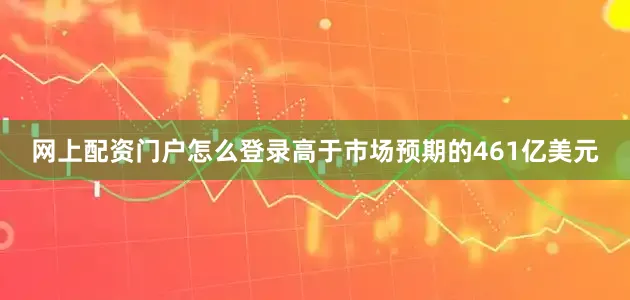 网上配资门户怎么登录高于市场预期的461亿美元